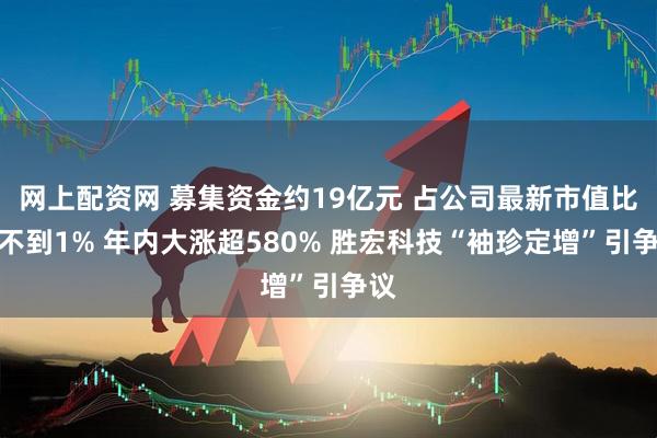 网上配资网 募集资金约19亿元 占公司最新市值比例不到1% 年内大涨超580% 胜宏科技“袖珍定增”引争议