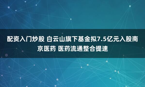 配资入门炒股 白云山旗下基金拟7.5亿元入股南京医药 医药流通整合提速