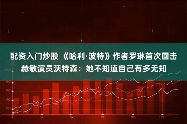 配资入门炒股 《哈利·波特》作者罗琳首次回击赫敏演员沃特森：她不知道自己有多无知