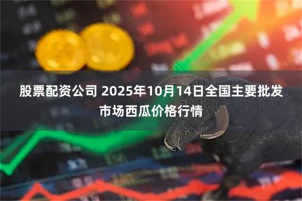 股票配资公司 2025年10月14日全国主要批发市场西瓜价格行情