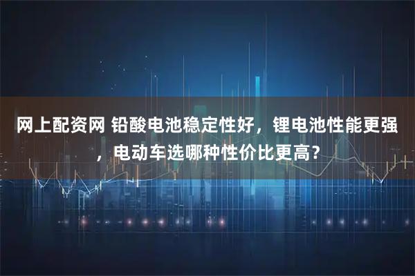 网上配资网 铅酸电池稳定性好，锂电池性能更强，电动车选哪种性价比更高？