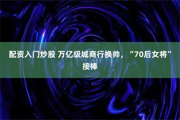 配资入门炒股 万亿级城商行换帅，“70后女将”接棒