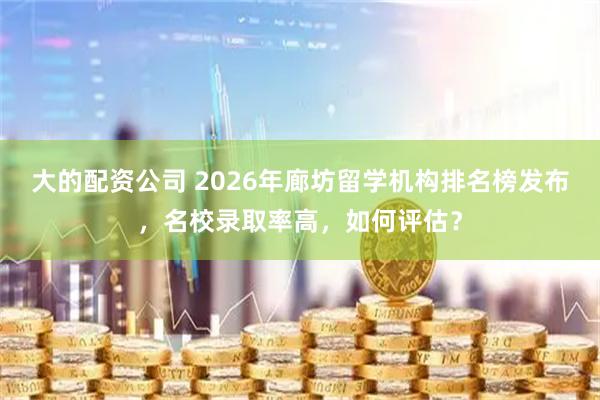 大的配资公司 2026年廊坊留学机构排名榜发布，名校录取率高，如何评估？