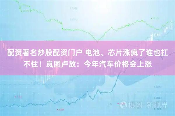 配资著名炒股配资门户 电池、芯片涨疯了谁也扛不住！岚图卢放：今年汽车价格会上涨