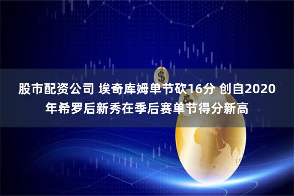 股市配资公司 埃奇库姆单节砍16分 创自2020年希罗后新秀在季后赛单节得分新高