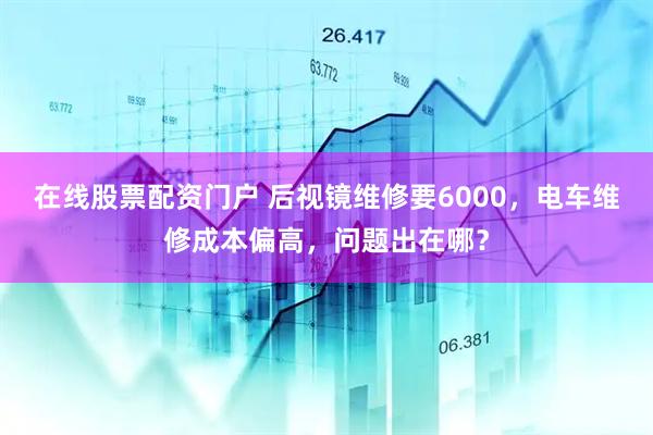 在线股票配资门户 后视镜维修要6000，电车维修成本偏高，问题出在哪？