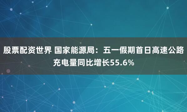 股票配资世界 国家能源局：五一假期首日高速公路充电量同比增长55.6%