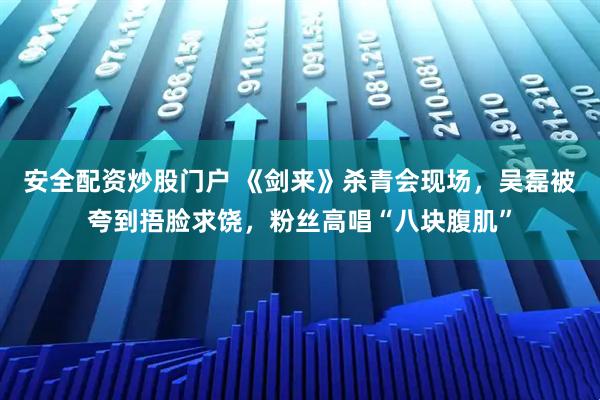安全配资炒股门户 《剑来》杀青会现场，吴磊被夸到捂脸求饶，粉丝高唱“八块腹肌”