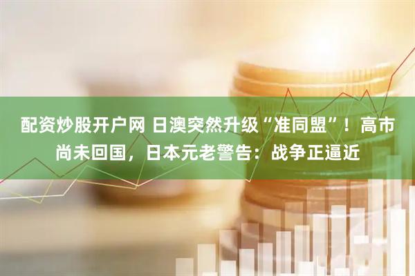 配资炒股开户网 日澳突然升级“准同盟”！高市尚未回国，日本元老警告：战争正逼近