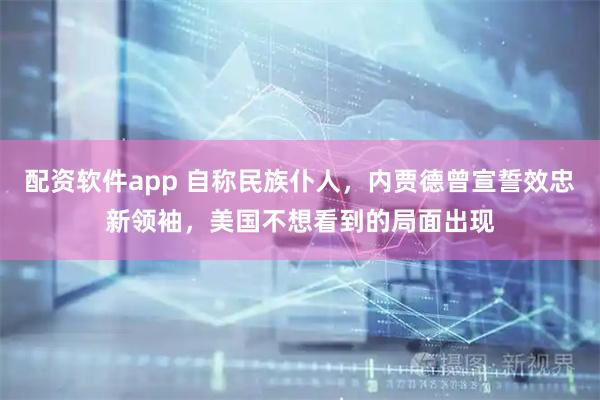配资软件app 自称民族仆人，内贾德曾宣誓效忠新领袖，美国不想看到的局面出现