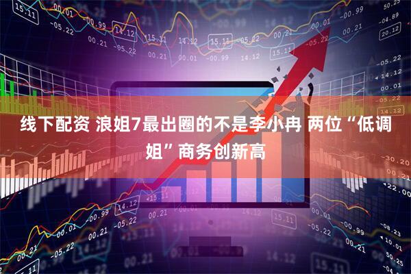 线下配资 浪姐7最出圈的不是李小冉 两位“低调姐”商务创新高