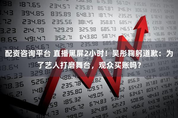 配资咨询平台 直播黑屏2小时！吴彤鞠躬道歉：为了艺人打磨舞台，观众买账吗？