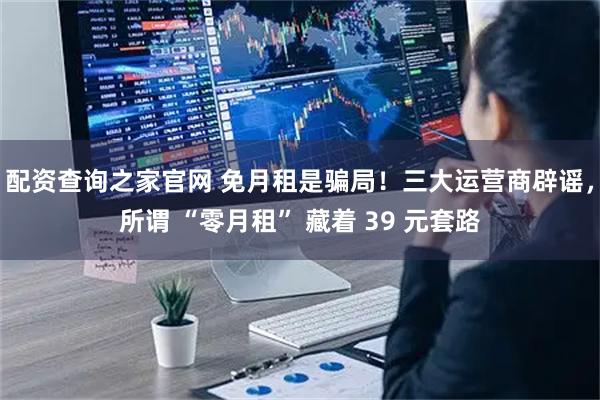 配资查询之家官网 免月租是骗局！三大运营商辟谣，所谓 “零月租” 藏着 39 元套路
