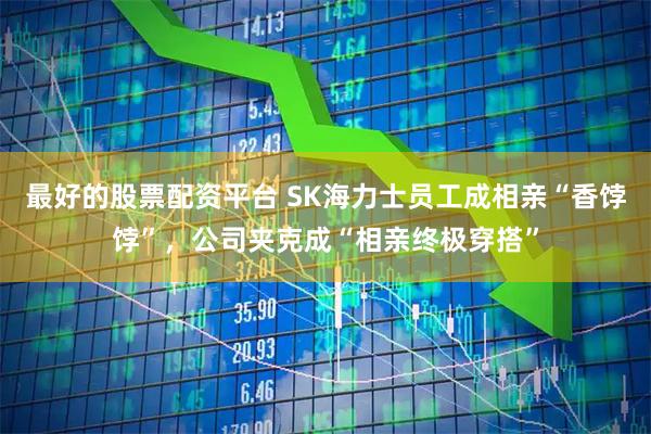 最好的股票配资平台 SK海力士员工成相亲“香饽饽”，公司夹克成“相亲终极穿搭”
