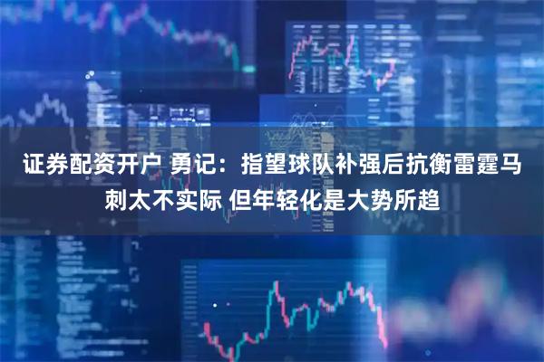 证券配资开户 勇记：指望球队补强后抗衡雷霆马刺太不实际 但年轻化是大势所趋