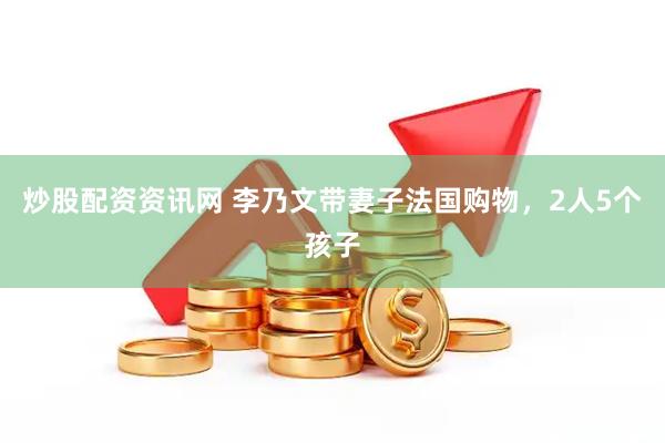 炒股配资资讯网 李乃文带妻子法国购物，2人5个孩子