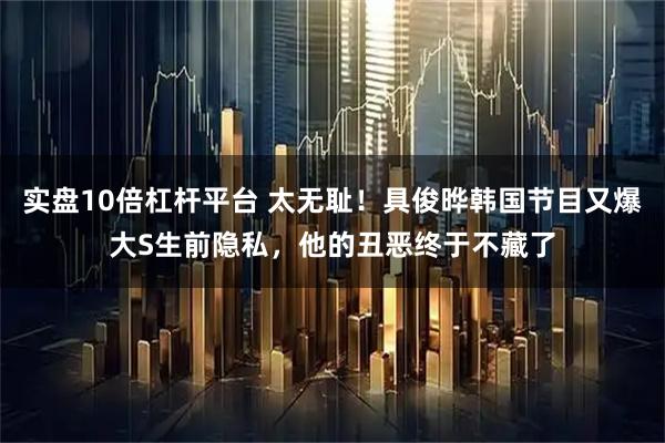 实盘10倍杠杆平台 太无耻！具俊晔韩国节目又爆大S生前隐私，他的丑恶终于不藏了