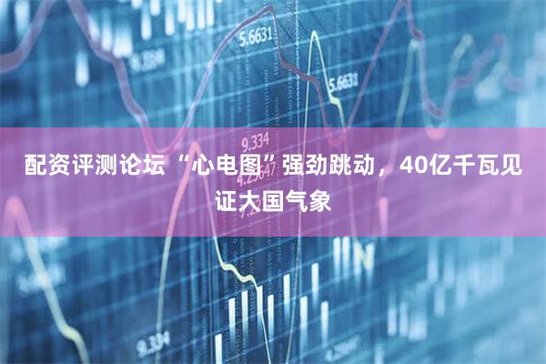 配资评测论坛 “心电图”强劲跳动，40亿千瓦见证大国气象